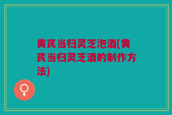 黄芪当归灵芝泡酒(黄芪当归灵芝酒的制作方法)