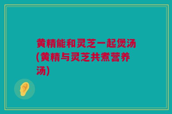 黄精能和灵芝一起煲汤(黄精与灵芝共煮营养汤)