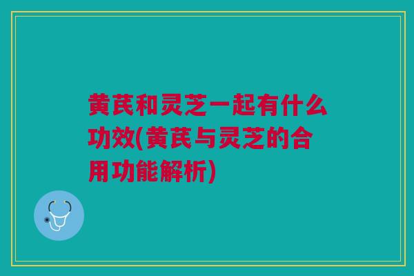黄芪和灵芝一起有什么功效(黄芪与灵芝的合用功能解析)