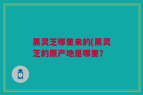 黑灵芝哪里来的(黑灵芝的原产地是哪里？