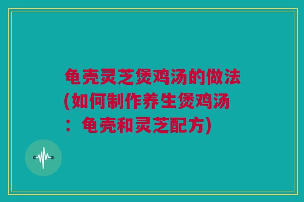龟壳灵芝煲鸡汤的做法(如何制作养生煲鸡汤：龟壳和灵芝配方)