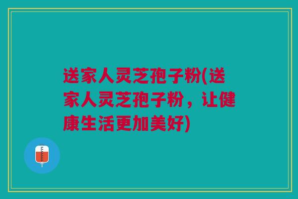 送家人灵芝孢子粉(送家人灵芝孢子粉，让健康生活更加美好)