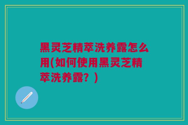 黑灵芝精萃洗养露怎么用(如何使用黑灵芝精萃洗养露？)
