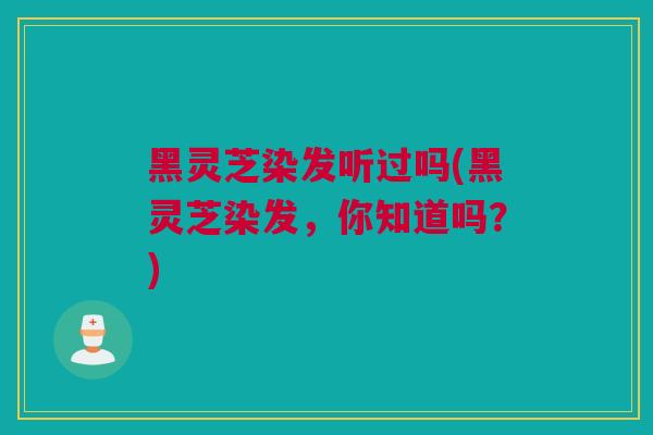 黑灵芝染发听过吗(黑灵芝染发，你知道吗？)