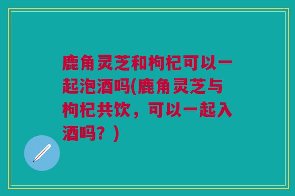 鹿角灵芝和枸杞可以一起泡酒吗(鹿角灵芝与枸杞共饮,可以一起入酒吗?) 鹿角灵芝和枸杞可以一起泡酒吗(鹿角灵芝与枸杞共饮,可以一起入酒吗?)