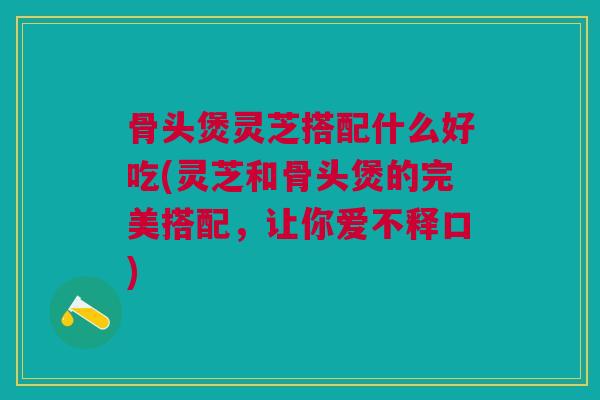 骨头煲灵芝搭配什么好吃(灵芝和骨头煲的完美搭配，让你爱不释口)