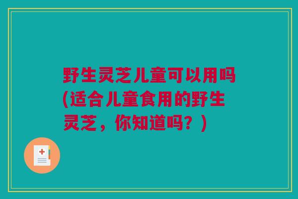 野生灵芝儿童可以用吗(适合儿童食用的野生灵芝，你知道吗？)