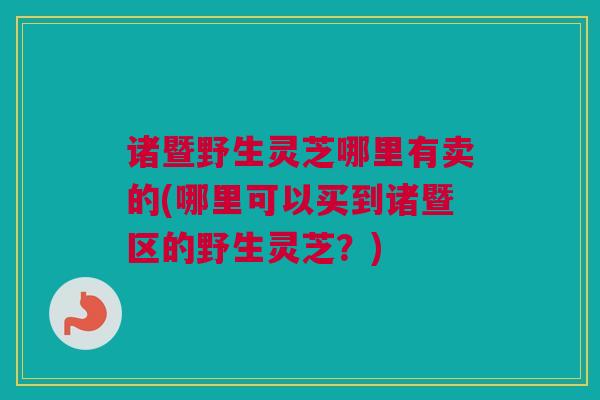 诸暨野生灵芝哪里有卖的(哪里可以买到诸暨区的野生灵芝？)
