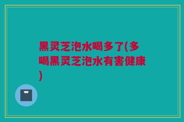 黑灵芝泡水喝多了(多喝黑灵芝泡水有害健康)