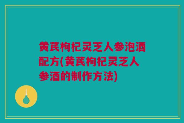 黄芪枸杞灵芝人参泡酒配方(黄芪枸杞灵芝人参酒的制作方法)