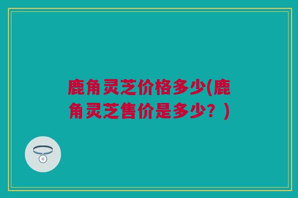 鹿角灵芝价格多少(鹿角灵芝售价是多少？)