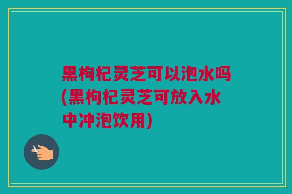 黑枸杞灵芝可以泡水吗(黑枸杞灵芝可放入水中冲泡饮用)