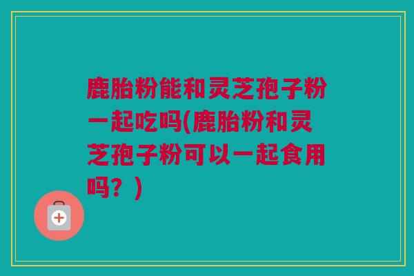 鹿胎粉能和灵芝孢子粉一起吃吗(鹿胎粉和灵芝孢子粉可以一起食用吗?) 鹿胎粉能和灵芝孢子粉一起吃吗(鹿胎粉和灵芝孢子粉可以一起食用吗?)