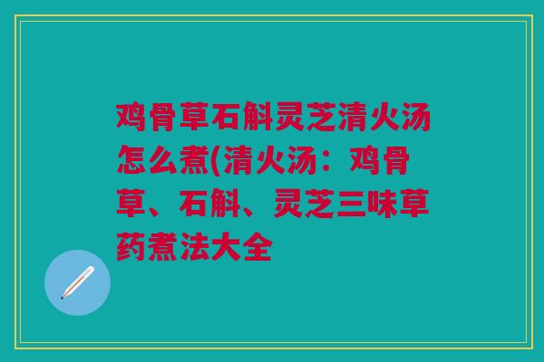 鸡骨草石斛灵芝清火汤怎么煮(清火汤：鸡骨草、石斛、灵芝三味草药煮法大全