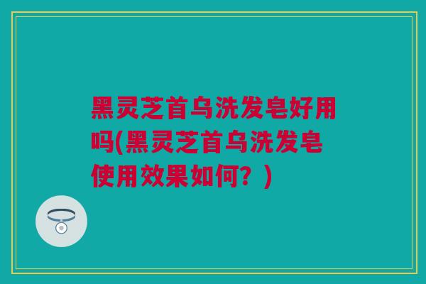 黑灵芝首乌洗发皂好用吗(黑灵芝首乌洗发皂使用效果如何？)