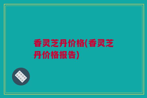 香灵芝丹价格(香灵芝丹价格报告)