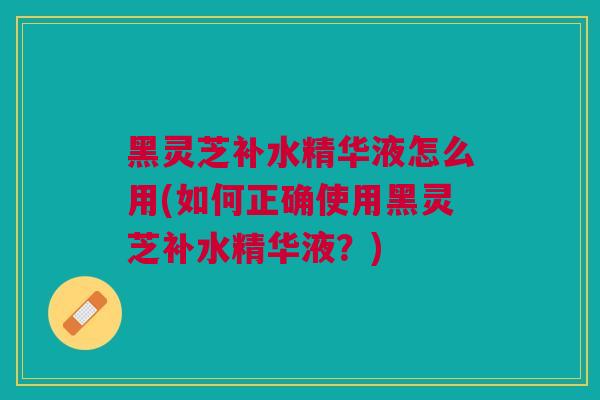 黑灵芝补水精华液怎么用(如何正确使用黑灵芝补水精华液？)