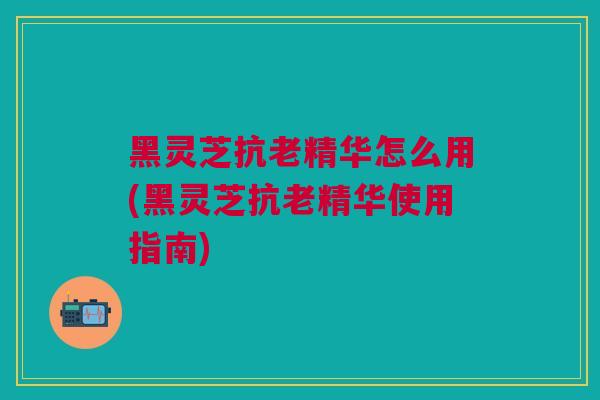 黑灵芝抗老精华怎么用(黑灵芝抗老精华使用指南)