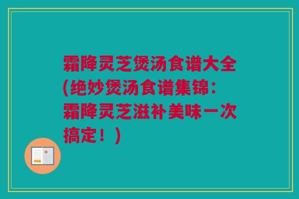 霜降灵芝煲汤食谱大全(绝妙煲汤食谱集锦：霜降灵芝滋补美味一次搞定！)