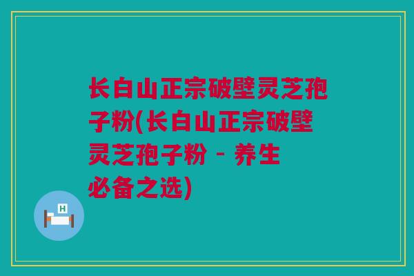 长白山正宗破壁灵芝孢子粉(长白山正宗破壁灵芝孢子粉 - 养生必备之选)
