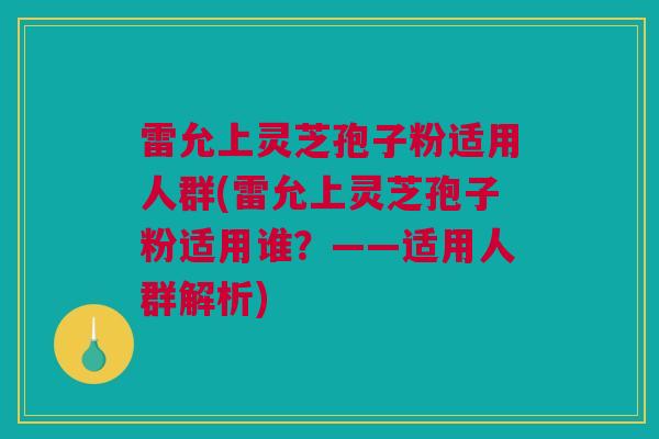 雷允上灵芝孢子粉适用人群(雷允上灵芝孢子粉适用谁？——适用人群解析)