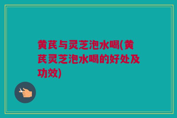 黄芪与灵芝泡水喝(黄芪灵芝泡水喝的好处及功效)