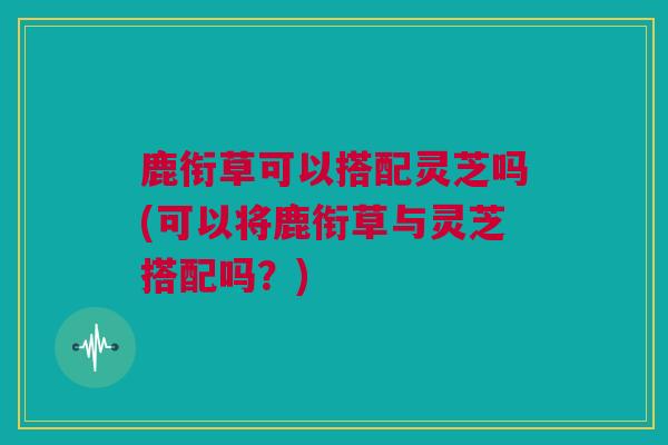 鹿衔草可以搭配灵芝吗(可以将鹿衔草与灵芝搭配吗？)