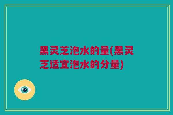 黑灵芝泡水的量(黑灵芝适宜泡水的分量)
