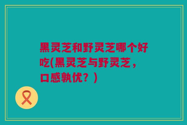 黑灵芝和野灵芝哪个好吃(黑灵芝与野灵芝，口感孰优？)