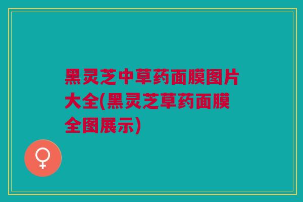 黑灵芝中草药面膜图片大全(黑灵芝草药面膜全图展示)