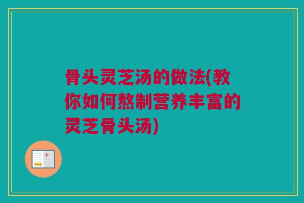 骨头灵芝汤的做法(教你如何熬制营养丰富的灵芝骨头汤)