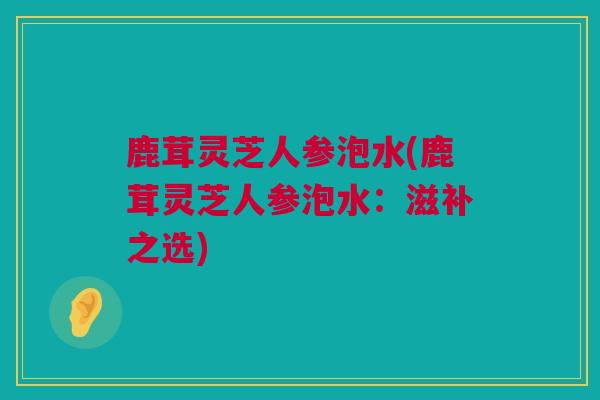鹿茸灵芝人参泡水(鹿茸灵芝人参泡水：滋补之选)