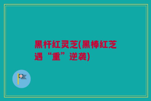 黑杆红灵芝(黑棒红芝遇“重”逆袭)