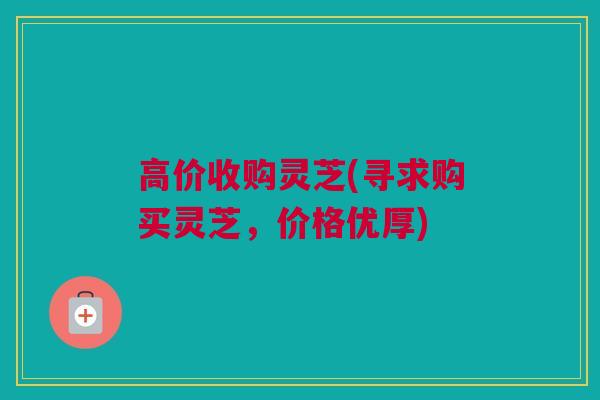高价收购灵芝(寻求购买灵芝，价格优厚)