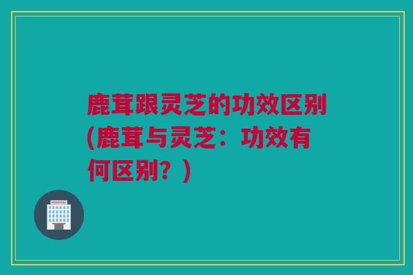 鹿茸跟灵芝的功效区别(鹿茸与灵芝：功效有何区别？)