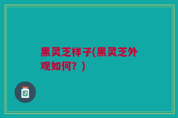 黑灵芝样子(黑灵芝外观如何？)