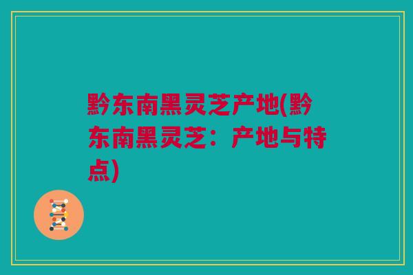 黔东南黑灵芝产地(黔东南黑灵芝：产地与特点)