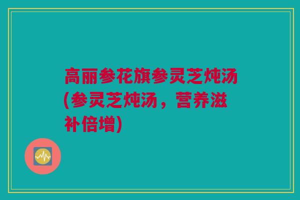 高丽参花旗参灵芝炖汤(参灵芝炖汤，营养滋补倍增)