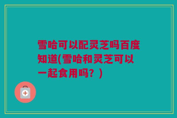 雪哈可以配灵芝吗百度知道(雪哈和灵芝可以一起食用吗？)