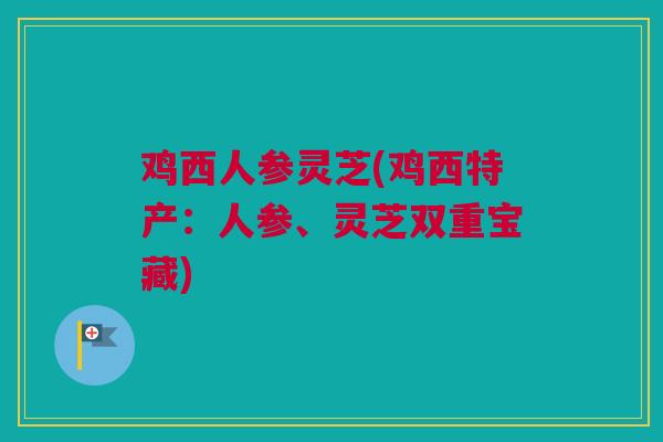 鸡西人参灵芝(鸡西特产:人参、灵芝双重宝藏)