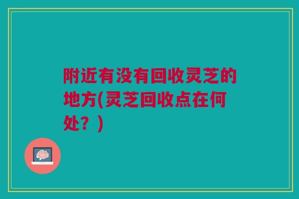 附近有没有回收灵芝的地方(灵芝回收点在何处？)