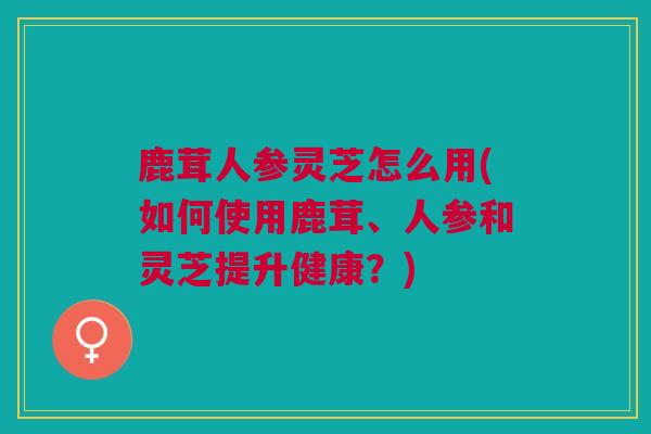 鹿茸人参灵芝怎么用(如何使用鹿茸、人参和灵芝提升健康？)