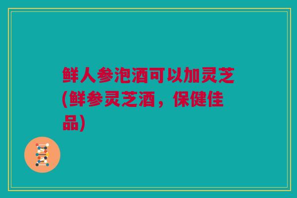 鲜人参泡酒可以加灵芝(鲜参灵芝酒，保健佳品)