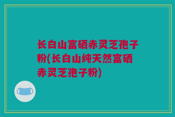 长白山富硒赤灵芝孢子粉(长白山纯天然富硒赤灵芝孢子粉)