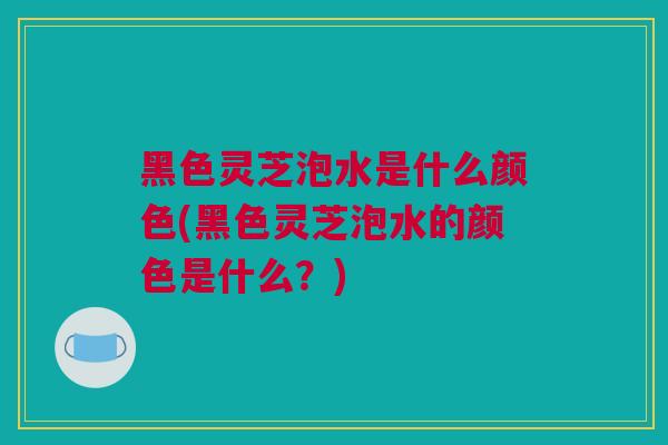 黑色灵芝泡水是什么颜色(黑色灵芝泡水的颜色是什么？)