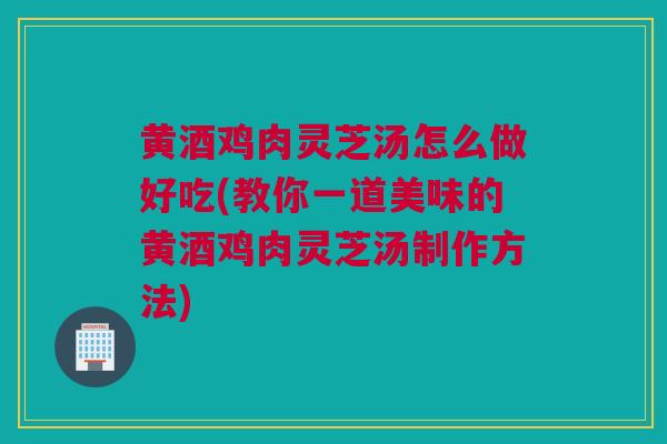 黄酒鸡肉灵芝汤怎么做好吃(教你一道美味的黄酒鸡肉灵芝汤制作方法)
