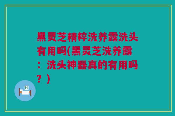 黑灵芝精粹洗养露洗头有用吗(黑灵芝洗养露：洗头神器真的有用吗？)