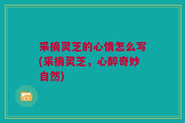 采摘灵芝的心情怎么写(采摘灵芝，心醉奇妙自然)