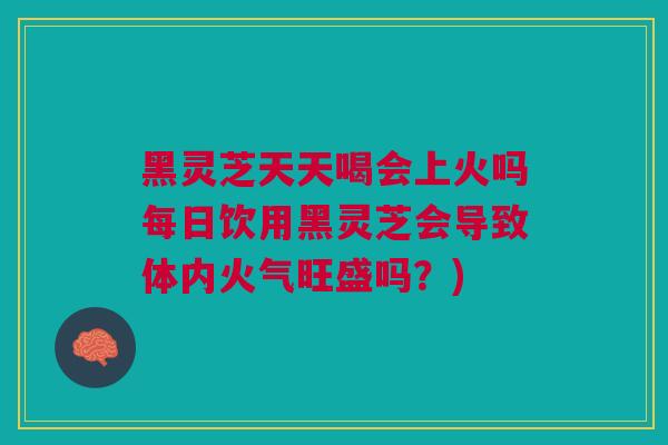 黑灵芝天天喝会上火吗每日饮用黑灵芝会导致体内火气旺盛吗？)