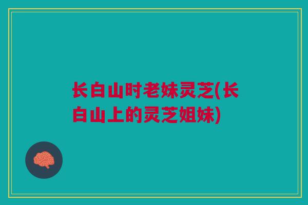 长白山时老妹灵芝(长白山上的灵芝姐妹)